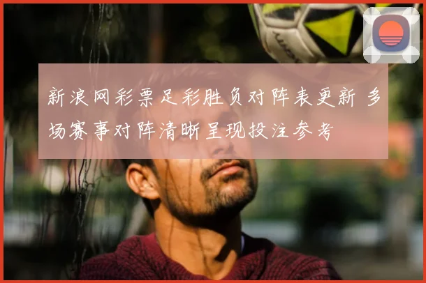 新浪网彩票足彩胜负对阵表更新 多场赛事对阵清晰呈现投注参考
