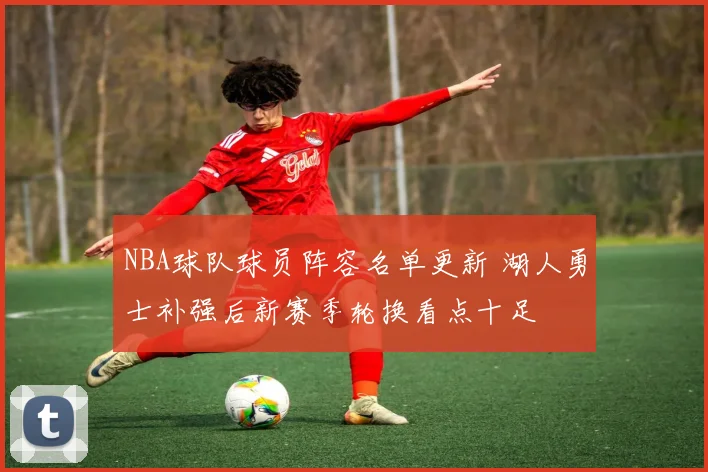 NBA球队球员阵容名单更新 湖人勇士补强后新赛季轮换看点十足