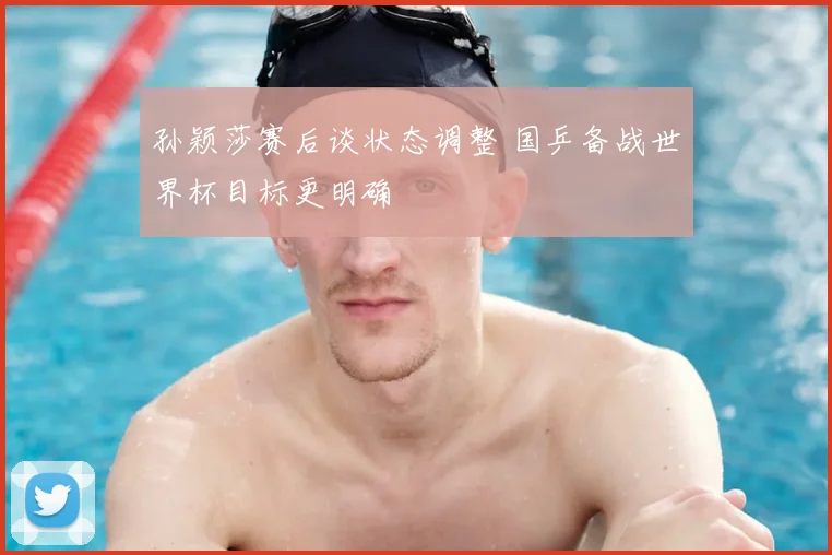 孙颖莎赛后谈状态调整 国乒备战世界杯目标更明确